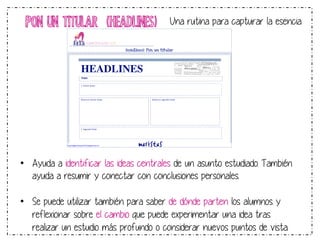 PON UN TITULAR (HEADLINES) Una rutina para capturar la esencia 
6 
HEADLINES 
TEMA! 
1.6Primer6titular6 
INSERT YOUR HEADLINE HERE 
Razona6tu6primer6titular6 Razona6tu6segundo6titular6 
INSERT YOUR HEADLINE HERE 
2.6Segundo6titular6 
http://aggiornamento1314.blogspot.com.es! 
6 
! 
Headlines: Pon un titular 
• Ayuda a identificar las ideas centrales de un asunto estudiado. También 
ayuda a resumir y conectar con conclusiones personales. 
• Se puede utilizar también para saber de dónde parten los alumnos y 
reflexionar sobre el cambio que puede experimentar una idea tras 
realizar un estudio más profundo o considerar nuevos puntos de vista. 
 