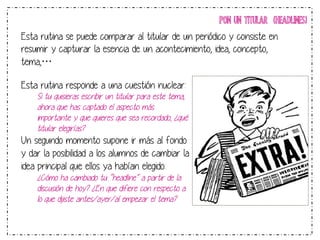 PON UN TITULAR (HEADLINES) 
Esta rutina se puede comparar al titular de un periódico y consiste en 
resumir y capturar la esencia de un acontecimiento, idea, concepto, 
tema,… 
Esta rutina responde a una cuestión nuclear: 
Si tu quisieras escribir un titular para este tema, 
ahora que has captado el aspecto más 
importante y que quieres que sea recordado, ¿qué 
titular elegirías? 
Un segundo momento supone ir más al fondo 
y dar la posibilidad a los alumnos de cambiar la 
idea principal que ellos ya habían elegido: 
¿Cómo ha cambiado tu “headline” a partir de la 
discusión de hoy? ¿En que difiere con respecto a 
lo que dijiste antes/ayer/al empezar el tema? 
 