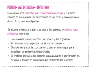 PIENSO- ME INTERESA- INVESTIGO 
Una rutina para conectar con el conocimiento previo y el mundo 
interno de los alumnos. Útil al comienzo de un tema y como previo al 
desarrollo de una investigación. 
Se expone el tema a tratar y se deja a los alumnos un tiempo para 
reflexionar sobre ello. 
• Los alumnos anotan las ideas que tienen y las organizan. 
• Reflexionan sobre aspectos que desearían descubrir. 
• Después en grupos las comparten y buscan estrategias para 
investigar las preguntas seleccionadas. 
• El profesor motiva a los alumnos para ayudarles a profundizar en 
el tema y pensar en cuestiones que realmente les interesen. 
 