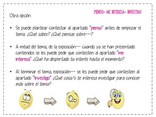 PIENSO- ME INTERESA- INVESTIGO 
Otra opción: 
• Se puede plantear contestar al apartado “pienso” antes de empezar el 
tema: ¿Qué sabes? ¿Qué piensas sobre…? 
• A mitad del tema, de la exposición… cuando ya se han presentado 
contenidos se les puede pedir que contesten al apartado “me 
interesa” ¿Qué ha despertado tu interés hasta el momento? 
• Al terminar el tema, exposición… se les puede pedir que contesten al 
apartado “Investigo” ¿Qué cosa/s te interesa investigar para conocer 
más sobre el tema? 
 