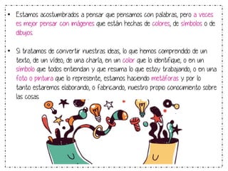 • Estamos acostumbrados a pensar que pensamos con palabras, pero a veces 
es mejor pensar con imágenes que están hechas de colores, de símbolos o de 
dibujos. 
• Si tratamos de convertir nuestras ideas, lo que hemos comprendido de un 
texto, de un vídeo, de una charla, en un color que lo identifique, o en un 
símbolo que todos entiendan y que resuma lo que estoy trabajando, o en una 
foto o pintura que lo represente, estamos haciendo metáforas y por lo 
tanto estaremos elaborando, o fabricando, nuestro propio conocimiento sobre 
las cosas. 
 