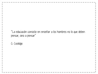 “La educación consiste en enseñar a los hombres no lo que deben 
pensar, sino a pensar“ 
C. Coolidge 
 