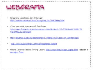 • Pensamiento visible Project Zero (U. Harvard): 
http://pzweb.harvard.edu/vt/VisibleThinking_html_files/VisibleThinking1.html 
• ¿Cómo hacer visible el pensamiento? David Perkins 
http://mindshiftseducationalconsultants.wikispaces.com/file/view/C%C3%93MO+HACER+VISIBLE+EL 
+PENSAMIENTO-+perkins.pdf 
• http://lasfuentes-alcaste.com/departamentos/IP/Trileema(6.9.11)/Educar_por_competencias.pdf 
• http://www.fod.ac.cr/pdf/epc/2009/es/pensamiento_visible.pdf 
• National Center for Teaching Thinking- Lessons http://www.nctt.net/infusion_chapter1.html 
Traducción de 
Aprender a Pensar 
 
