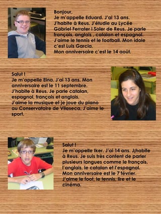 Bonjour, Je m’appelle Eduard. J’ai 13 ans. J’habite à Reus. J’étudie au Lycée Gabriel Ferrater i Soler de Reus. Je parle français, anglais , catalan et espagnol. J’aime le tennis et le football. Mon idole c’est Luis Garcia.  Mon anniversaire c’est le 14 août. Salut ! Je m’appelle Elna. J’ai 13 ans. Mon anniversaire est le 11 septembre. J’habite à Reus. Je parle catalan, espagnol, français et anglais. J’aime la musique et je joue du piano au Conservatoire de Vilaseca. J’aime le sport. Salut ! Je m’appelle Iker. J’ai 14 ans. J¡habite à Reus. Je suis très content de parler plusieurs langues comme le français, l’anglais, le catalan et l’espagnol.  Mon anniversaire est le 7 février. J’aime le foot, le tennis, lire et le cinéma. 