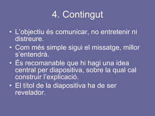 4. Contingut L’objectiu és comunicar, no entretenir ni distreure. Com més simple sigui el missatge, millor s’entendrà. És recomanable que hi hagi una idea central per diapositiva, sobre la qual cal construir l’explicació. El títol de la diapositiva ha de ser revelador. 