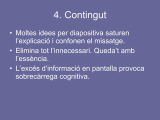 4. Contingut Moltes idees per diapositiva saturen l’explicació i confonen el missatge.  Elimina tot l’innecessari. Queda’t amb l’essència. L’excés d’informació en pantalla provoca sobrecàrrega cognitiva. 