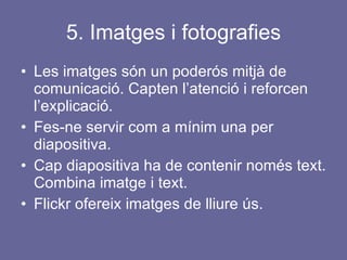 5. Imatges i fotografies Les imatges són un poderós mitjà de comunicació. Capten l’atenció i reforcen l’explicació. Fes-ne servir com a mínim una per diapositiva.  Cap diapositiva ha de contenir només text. Combina imatge i text. Flickr ofereix imatges de lliure ús. 