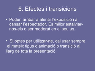 6. Efectes i transicions Poden arribar a alentir l’exposició i a cansar l’espectador. És millor estalviar-nos-els o ser moderat en el seu ús.  Si optes per utilitzar-ne, cal usar sempre  el mateix tipus d’animació o transició al llarg de tota la presentació. 