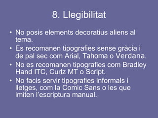 8. Llegibilitat No posis elements decoratius aliens al tema.  Es recomanen tipografies sense gràcia i de pal sec com Arial,  Tahoma  o  Verdana . No es recomanen tipografies com Bradley Hand ITC, Curlz MT o Script. No facis servir tipografies informals i lletges, com la Comic Sans o les que imiten l’escriptura manual. 