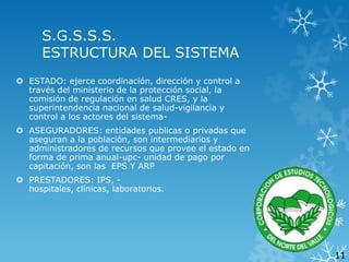 S.G.S.S.S.
ESTRUCTURA DEL SISTEMA
 ESTADO: ejerce coordinación, dirección y control a
través del ministerio de la protección social, la
comisión de regulación en salud CRES, y la
superintendencia nacional de salud-vigilancia y
control a los actores del sistema ASEGURADORES: entidades publicas o privadas que
aseguran a la población, son intermediarios y
administradores de recursos que provee el estado en
forma de prima anual-upc- unidad de pago por
capitación, son las EPS Y ARP

 PRESTADORES: IPS, hospitales, clínicas, laboratorios.

11

 