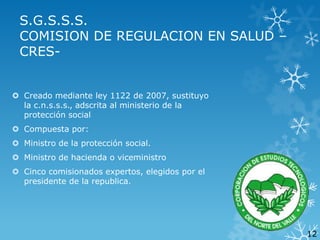 S.G.S.S.S.
COMISION DE REGULACION EN SALUD –
CRES Creado mediante ley 1122 de 2007, sustituyo
la c.n.s.s.s., adscrita al ministerio de la
protección social

 Compuesta por:
 Ministro de la protección social.
 Ministro de hacienda o viceministro
 Cinco comisionados expertos, elegidos por el
presidente de la republica.

12

 