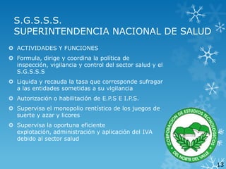 S.G.S.S.S.
SUPERINTENDENCIA NACIONAL DE SALUD
 ACTIVIDADES Y FUNCIONES

 Formula, dirige y coordina la política de
inspección, vigilancia y control del sector salud y el
S.G.S.S.S
 Liquida y recauda la tasa que corresponde sufragar
a las entidades sometidas a su vigilancia

 Autorización o habilitación de E.P.S E I.P.S.
 Supervisa el monopolio rentístico de los juegos de
suerte y azar y licores
 Supervisa la oportuna eficiente
explotación, administración y aplicación del IVA
debido al sector salud

13

 