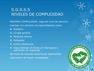 S.G.S.S.S
NIVELES DE COMPLEJIDAD
MEDIANA COMPLEJIDAD, segundo nivel de atención.
Cuentan con atención de especialidades como:
 Pediatría

 Cirugía general
 Medicina interna
 Ortopedia
 Gineco obstetricia

 Disponibilidad 24 horas en internación y
valoración de urgencias
Servicios de consulta externa por especialista
Laboratorio de mayor complejidad

16

 