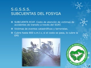 S.G.S.S.S.
SUBCUENTAS DEL FOSYGA
 SUBCUENTA ECAT. Costo de atención de victimas de
accidentes de transito a través del SOAT.
 Victimas de eventos catastróficos y terroristas.
 Cubre hasta 800 s.m.l.v, si el costo se pasa, lo cubre la
EPS

19

 