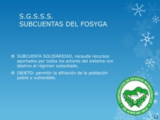 S.G.S.S.S.
SUBCUENTAS DEL FOSYGA

 SUBCUENTA SOLIDARIDAD, recauda recursos
aportados por todos los actores del sistema con
destino al régimen subsidiado,
 OBJETO: permitir la afiliación de la población
pobre y vulnerable.

21

 