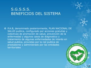 S.G.S.S.S.
BENEFICIOS DEL SISTEMA

 P.A.B, denominado posteriormente, PLAN NACIONAL DE
SALUD publica, configurado por acciones gratuitas y
colectivas de promoción de salud, prevención de la
enfermedad y algunos casos de diagnostico y
tratamiento de algunas enfermedades de interés en
salud publica, provistas por la red publica de
prestadores y administrado por las entidades
territoriales

23

 