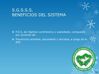 S.G.S.S.S.
BENEFICIOS DEL SISTEMA

 P.O.S, de régimen contributivo y subsidiado, compuesto
por acciones de:
 Prevención primaria, secundaria y terciaria, a cargo de la
EPS

24

 
