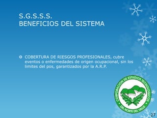 S.G.S.S.S.
BENEFICIOS DEL SISTEMA

 COBERTURA DE RIESGOS PROFESIONALES, cubre
eventos o enfermedades de origen ocupacional, sin los
limites del pos, garantizados por la A.R.P.

27

 