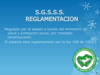 Regulado por el estado a través del ministerio de
salud y protección social, por mandato
constitucional.
El sistema esta reglamentado por la ley 100 de 1993.

3

 