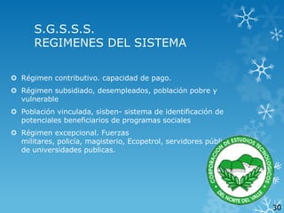 S.G.S.S.S.
REGIMENES DEL SISTEMA
 Régimen contributivo. capacidad de pago.
 Régimen subsidiado, desempleados, población pobre y
vulnerable
 Población vinculada, sisben- sistema de identificación de
potenciales beneficiarios de programas sociales
 Régimen excepcional. Fuerzas
militares, policía, magisterio, Ecopetrol, servidores públicos
de universidades publicas.

30

 