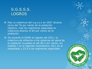 S.G.S.S.S.
LOGROS
 Mas La cobertura del s.g.s.s.s en 2007 alcanzo
cerca del 76 por ciento de la población
objetivo, mas los regímenes especiales la
cobertura alcanzo el 85 por ciento de la
población.
 De acuerdo al DANE en agosto del 2011, la
cobertura de afiliación a los sistemas de salud de
la población ocupada es del 89,3 por ciento, en
total46,7 en el régimen contributivo, 40,1 en el
subsidiado y 23,5 a los regímenes especiales.

31

 