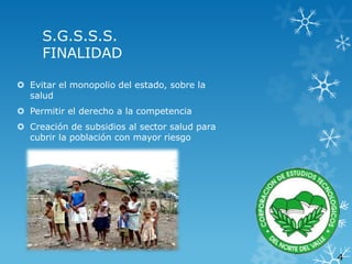 S.G.S.S.S.
FINALIDAD
 Evitar el monopolio del estado, sobre la
salud

 Permitir el derecho a la competencia
 Creación de subsidios al sector salud para
cubrir la población con mayor riesgo

4

 