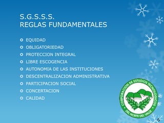 S.G.S.S.S.
REGLAS FUNDAMENTALES
 EQUIDAD
 OBLIGATORIEDAD
 PROTECCION INTEGRAL
 LIBRE ESCOGENCIA

 AUTONOMIA DE LAS INSTITUCIONES
 DESCENTRALIZACION ADMINISTRATIVA
 PARTICIPACION SOCIAL
 CONCERTACION

 CALIDAD

6

 