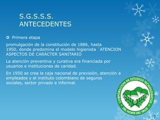S.G.S.S.S.
ANTECEDENTES
 Primera etapa
promulgación de la constitución de 1886, hasta
1950, donde predomina el modelo higienista `ATENCION
ASPECTOS DE CARÁCTER SANITARIO
La atención preventiva y curativa era financiada por
usuarios e instituciones de caridad.
En 1950 se crea la caja nacional de previsión, atención a
empleados y el instituto colombiano de seguros
sociales, sector privado e informal.

7

 