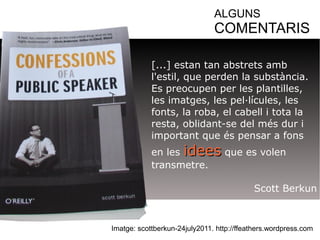ALGUNS 
COMENTARIS 
[...] estan tan abstrets amb 
l'estil, que perden la substància. 
Es preocupen per les plantilles, 
les imatges, les pel·lícules, les 
fonts, la roba, el cabell i tota la 
resta, oblidant-se del més dur i 
important que és pensar a fons 
en les iiddeeeess que es volen 
transmetre. 
Scott Berkun 
Imatge: scottberkun-24july2011. http://ffeathers.wordpress.com 
 