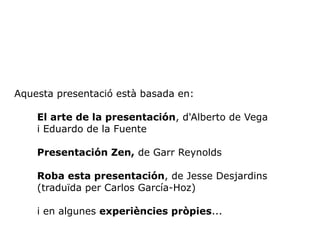 Aquesta presentació està basada en: 
El arte de la presentación, d'Alberto de Vega 
i Eduardo de la Fuente 
Presentación Zen, de Garr Reynolds 
Roba esta presentación, de Jesse Desjardins 
(traduïda per Carlos García-Hoz) 
i en algunes experiències pròpies... 
 