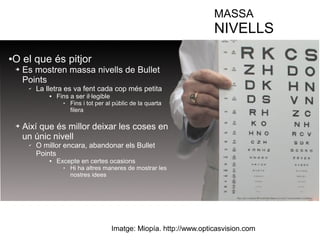 MASSA 
NIVELLS 
●O el que és pitjor 
➔ Es mostren massa nivells de Bullet 
Points 
✔ La lletra es va fent cada cop més petita 
 Fins a ser il·legible 
 Fins i tot per al públic de la quarta 
filera 
➔ Així que és millor deixar les coses en 
un únic nivell 
✔ O millor encara, abandonar els Bullet 
Points 
 Excepte en certes ocasions 
 Hi ha altres maneres de mostrar les 
nostres idees 
Imatge: Miopía. http://www.opticasvision.com 
 