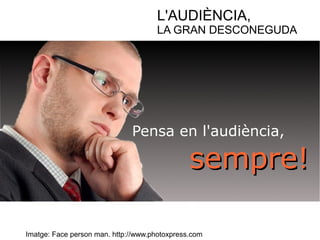 L'AUDIÈNCIA, 
LA GRAN DESCONEGUDA 
Pensa en l'audiència, 
sseemmpprree!! 
Imatge: Face person man. http://www.photoxpress.com 
 