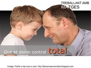 TREBALLANT AMB 
IMATGES 
Que et donin control ttoottaall 
Imatge: Padre e hijo cara a cara. http://lalucernaencendida.blogspot.com 
 