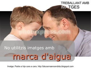 TREBALLANT AMB 
IMATGES 
No utilitzis imatges amb 
mmaarrccaa dd''aaiigguuaa 
Imatge: Padre e hijo cara a cara. http://lalucernaencendida.blogspot.com 
 