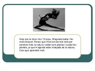 Hola sóc la Irina i tinc 15 anys. M’agrada ballar i fer
molt d’esport. Penso que l’hort em servirà molt per
conèixer més la natura i saber com plantar i cuidar les
plantes, ja que m’agrada estar rodejada de la natura.
Crec que aprendré molt.
 
