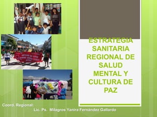 Coord. Regional:
Lic. Ps. Milagros Yanira Fernández Gallardo
ESTRATEGIA
SANITARIA
REGIONAL DE
SALUD
MENTAL Y
CULTURA DE
PAZ
 