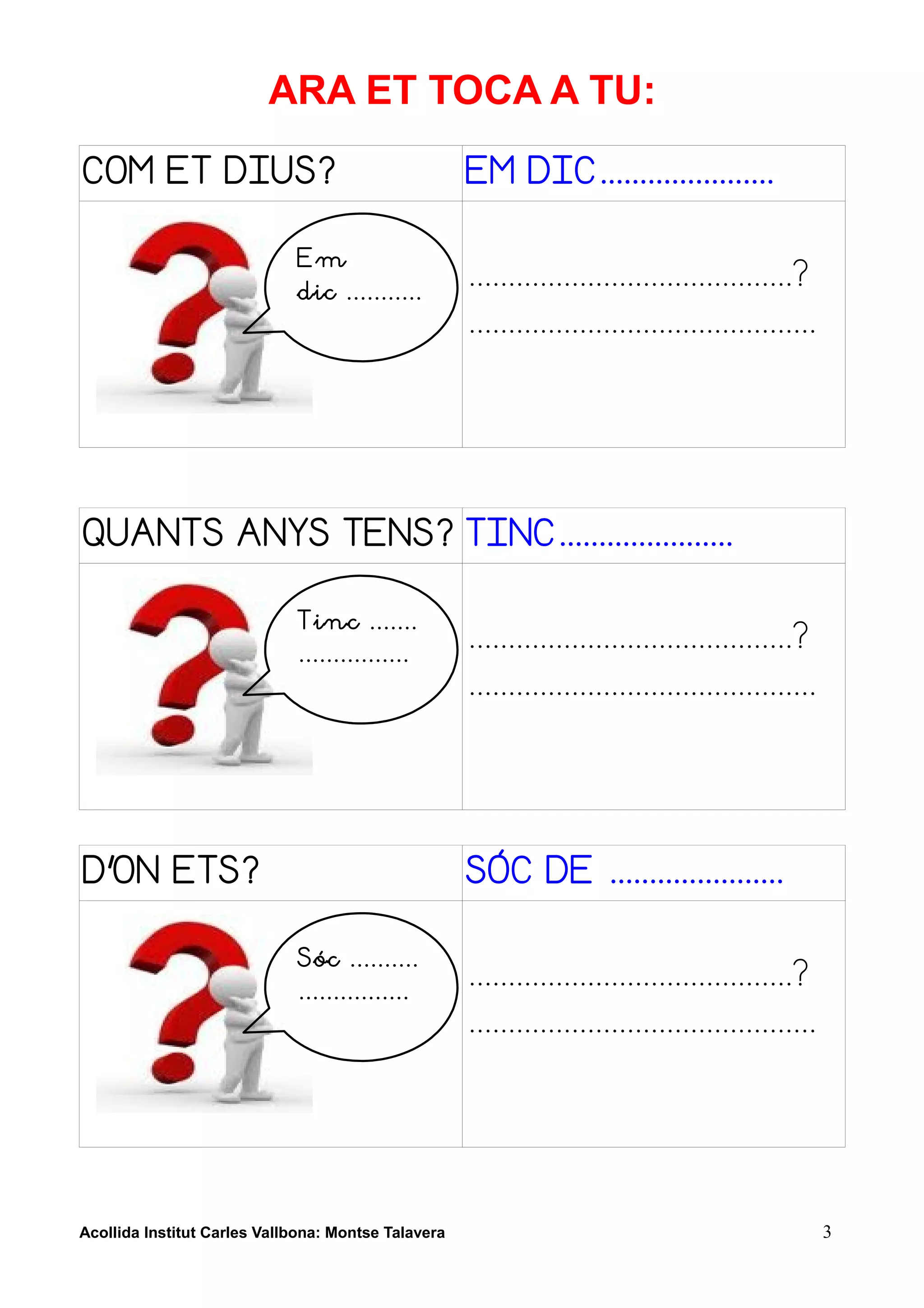 ARA ET TOCA A TU:
COM ET DIUS?                                         EM DIC......................

                             Em
                             dic ...........
                                                     .........................................?
                                                     ............................................




QUANTS ANYS TENS? TINC......................

                             Tinc .......
                             ................
                                                     .........................................?
                                                     ............................................




D'ON ETS?                                            SÓC DE ......................

                             Sóc ..........
                             ................
                                                     .........................................?
                                                     ............................................




Acollida Institut Carles Vallbona: Montse Talavera                                                  3
 