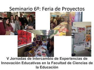Seminario 6º: Feria de Proyectos
V Jornadas de Intercambio de Experiencias de
Innovación Educativas en la Facultad de Ciencias de
la Educación
 