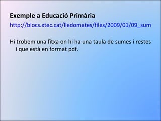 Exemple a Educació Primària http://blocs.xtec.cat/lledomates/files/2009/01/09_sumes-i-restes.pdf   Hi trobem una fitxa on hi ha una taula de sumes i restes i que està en format pdf. 