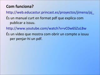 Com funciona? http://web.educastur.princast.es/proyectos/jimena/pj_francisa/archivos/pdf/tutorial_issuu.pdf És un manual curt en format pdf que explica com publicar a issuu. http://www.youtube.com/watch?v=vC0w6SZuLBw És un vídeo que mostra com obrir un compte a issuu per penjar-hi un pdf. 