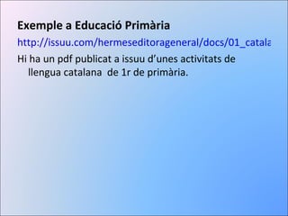 Exemple a Educació Primària http://issuu.com/hermeseditorageneral/docs/01_catala_1_ep_cnou_ Hi ha un pdf publicat a issuu d’unes activitats de llengua catalana  de 1r de primària. 