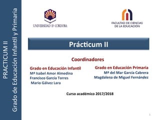 Grado	
  en	
  Educación	
  Infan0l	
  
Mª	
  Isabel	
  Amor	
  Almedina	
  
Francisco	
  García	
  Torres	
  
	
  Mario	
  Gálvez	
  Lara	
  
PRACTICUM	
  II	
  
Grado	
  de	
  Educación	
  Infan7l	
  y	
  Primaria	
  	
  
Prác0cum	
  II	
  
1	
  
Curso	
  académico	
  2017/2018	
  
Coordinadores	
  
	
  
	
  
	
  
Grado	
  en	
  Educación	
  Primaria	
  
Mª	
  del	
  Mar	
  García	
  Cabrera	
  
Magdalena	
  de	
  Miguel	
  Fernández	
  	
  	
  
	
  
	
  
 