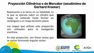 Proyección Cilíndrica o de Mercator (seudónimo de
Gerhard Kramer)
Representa a la tierra en su totalidad, es
la que se ejecuta sobre un cilindro que
luego se extiende hasta formar un
rectángulo o un mapa terrestre plano.
Los mapas que utilizan esta proyección
son utilizados para la navegación
marítima.
En esta proyección, son líneas rectas que
se cortan formando ángulos rectos
 