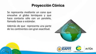 Proyección Cónica
Se representa mediante un cono que
envuelve al globo terráqueo y que
hace contacto sólo con un paralelo,
llamado base o estándar.
Además de que representa una parte
de los continentes con gran exactitud.
 