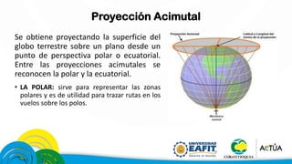 Proyección Acimutal
Se obtiene proyectando la superficie del
globo terrestre sobre un plano desde un
punto de perspectiva polar o ecuatorial.
Entre las proyecciones acimutales se
reconocen la polar y la ecuatorial.
• LA POLAR: sirve para representar las zonas
polares y es de utilidad para trazar rutas en los
vuelos sobre los polos.
 
