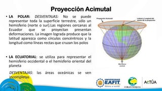 Proyección Acimutal
• LA POLAR: DESVENTAJAS: No se puede
representar toda la superficie terrestre, sólo un
hemisferio (norte o sur).Las regiones cercanas al
Ecuador que se proyectan presentan
deformaciones. La imagen lograda produce que la
latitud aparezca como círculos concéntricos y la
longitud como líneas rectas que cruzan los polos
• LA ECUATORIAL: se utiliza para representar el
hemisferio occidental o el hemisferio oriental del
planeta
DESVENTAJAS: las áreas oceánicas se ven
incompletas
 