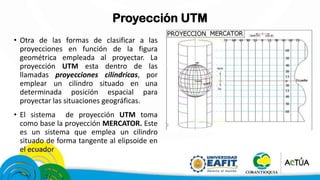 Proyección UTM
• Otra de las formas de clasificar a las
proyecciones en función de la figura
geométrica empleada al proyectar. La
proyección UTM esta dentro de las
llamadas proyecciones cilíndricas, por
emplear un cilindro situado en una
determinada posición espacial para
proyectar las situaciones geográficas.
• El sistema de proyección UTM toma
como base la proyección MERCATOR. Este
es un sistema que emplea un cilindro
situado de forma tangente al elipsoide en
el ecuador
 