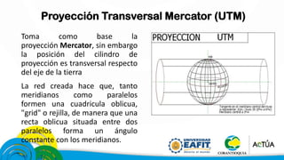 Proyección Transversal Mercator (UTM)
Toma como base la
proyección Mercator, sin embargo
la posición del cilindro de
proyección es transversal respecto
del eje de la tierra
La red creada hace que, tanto
meridianos como paralelos
formen una cuadricula oblicua,
"grid" o rejilla, de manera que una
recta oblicua situada entre dos
paralelos forma un ángulo
constante con los meridianos.
 
