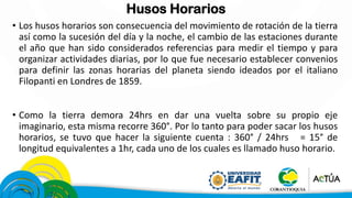 Husos Horarios
• Los husos horarios son consecuencia del movimiento de rotación de la tierra
así como la sucesión del día y la noche, el cambio de las estaciones durante
el año que han sido considerados referencias para medir el tiempo y para
organizar actividades diarias, por lo que fue necesario establecer convenios
para definir las zonas horarias del planeta siendo ideados por el italiano
Filopanti en Londres de 1859.
• Como la tierra demora 24hrs en dar una vuelta sobre su propio eje
imaginario, esta misma recorre 360°. Por lo tanto para poder sacar los husos
horarios, se tuvo que hacer la siguiente cuenta : 360° / 24hrs = 15° de
longitud equivalentes a 1hr, cada uno de los cuales es llamado huso horario.
 
