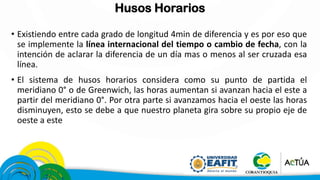 Husos Horarios
• Existiendo entre cada grado de longitud 4min de diferencia y es por eso que
se implemente la línea internacional del tiempo o cambio de fecha, con la
intención de aclarar la diferencia de un día mas o menos al ser cruzada esa
línea.
• El sistema de husos horarios considera como su punto de partida el
meridiano 0° o de Greenwich, las horas aumentan si avanzan hacia el este a
partir del meridiano 0°. Por otra parte si avanzamos hacia el oeste las horas
disminuyen, esto se debe a que nuestro planeta gira sobre su propio eje de
oeste a este
 